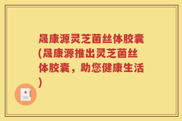 晟康源灵芝菌丝体胶囊(晟康源推出灵芝菌丝体胶囊，助您健康生活)