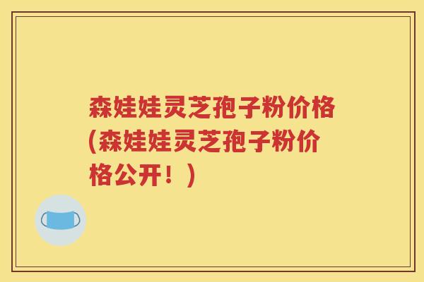 森娃娃灵芝孢子粉价格(森娃娃灵芝孢子粉价格公开！)