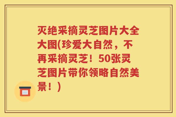 灭绝采摘灵芝图片大全大图(珍爱大自然，不再采摘灵芝！50张灵芝图片带你领略自然美景！)