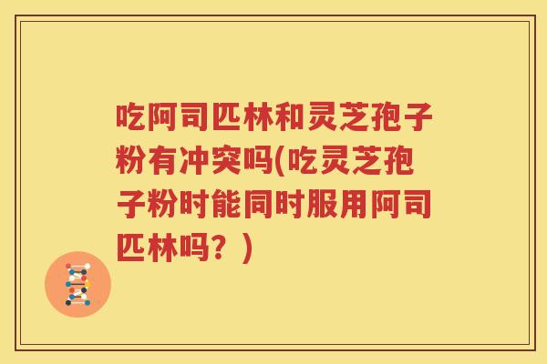 吃阿司匹林和灵芝孢子粉有冲突吗(吃灵芝孢子粉时能同时服用阿司匹林吗？)