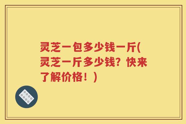 灵芝一包多少钱一斤(灵芝一斤多少钱？快来了解价格！)