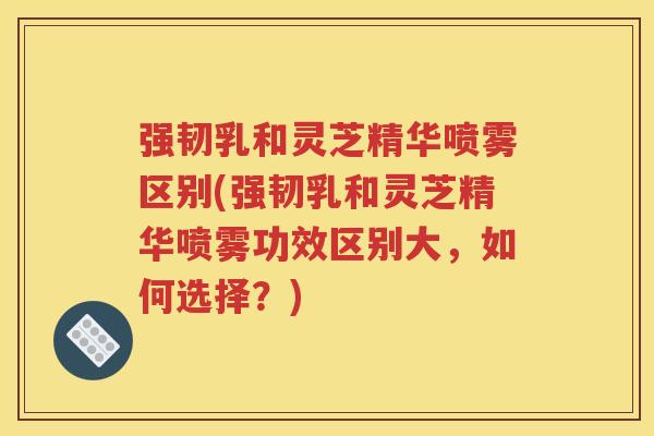 强韧乳和灵芝精华喷雾区别(强韧乳和灵芝精华喷雾功效区别大，如何选择？)