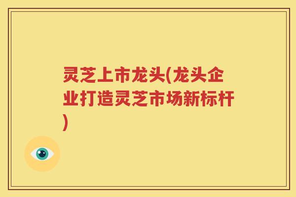 灵芝上市龙头(龙头企业打造灵芝市场新标杆)