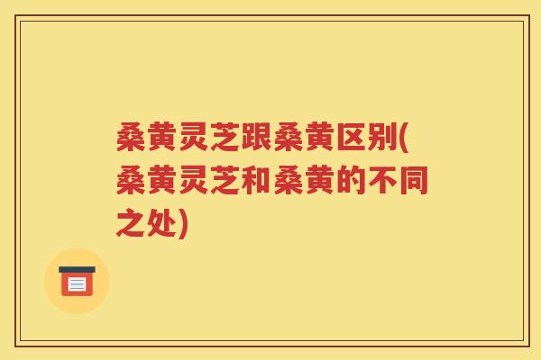 桑黄灵芝跟桑黄区别(桑黄灵芝和桑黄的不同之处)