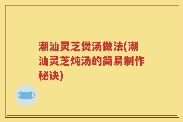 潮汕灵芝煲汤做法(潮汕灵芝炖汤的简易制作秘诀)