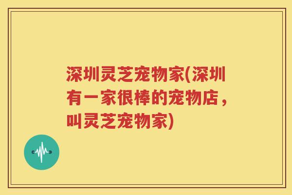 深圳灵芝宠物家(深圳有一家很棒的宠物店，叫灵芝宠物家)