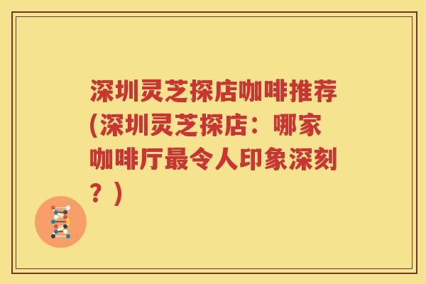 深圳灵芝探店咖啡推荐(深圳灵芝探店：哪家咖啡厅最令人印象深刻？)