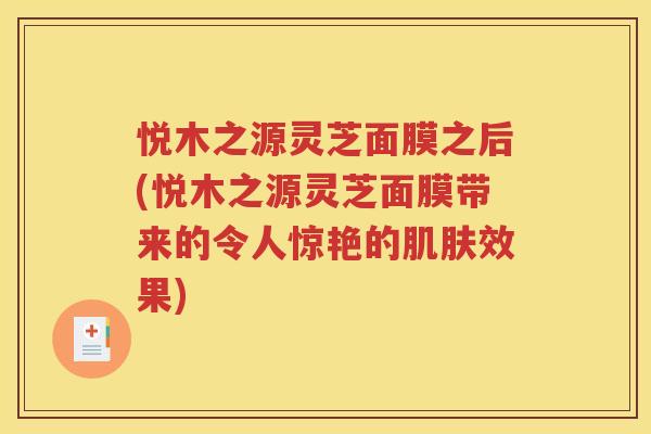 悦木之源灵芝面膜之后(悦木之源灵芝面膜带来的令人惊艳的肌肤效果)