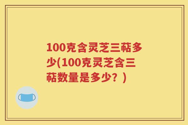 100克含灵芝三萜多少(100克灵芝含三萜数量是多少？)
