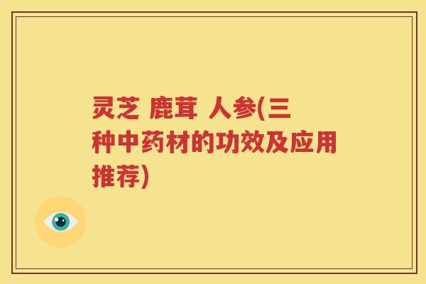 灵芝 鹿茸 人参(三种中药材的功效及应用推荐)
