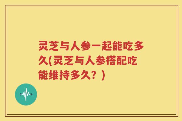 灵芝与人参一起能吃多久(灵芝与人参搭配吃能维持多久？)