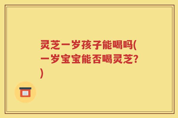灵芝一岁孩子能喝吗(一岁宝宝能否喝灵芝？)