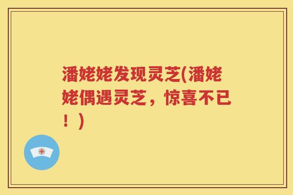 潘姥姥发现灵芝(潘姥姥偶遇灵芝，惊喜不已！)