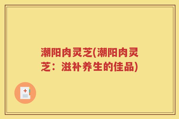 潮阳肉灵芝(潮阳肉灵芝：滋补养生的佳品)