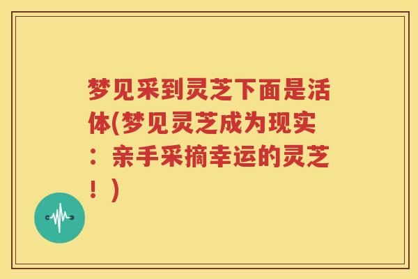 梦见采到灵芝下面是活体(梦见灵芝成为现实：亲手采摘幸运的灵芝！)