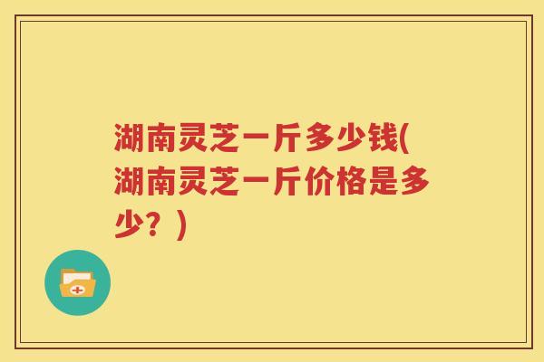 湖南灵芝一斤多少钱(湖南灵芝一斤价格是多少？)