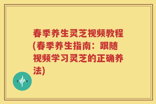 春季养生灵芝视频教程(春季养生指南：跟随视频学习灵芝的正确养法)