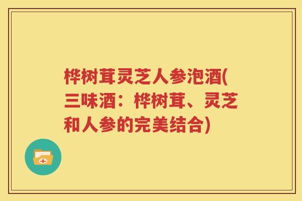 桦树茸灵芝人参泡酒(三味酒：桦树茸、灵芝和人参的完美结合)