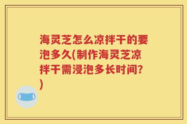 海灵芝怎么凉拌干的要泡多久(制作海灵芝凉拌干需浸泡多长时间？)
