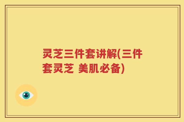 灵芝三件套讲解(三件套灵芝 美肌必备)