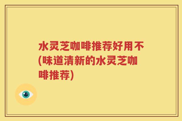 水灵芝咖啡推荐好用不(味道清新的水灵芝咖啡推荐)