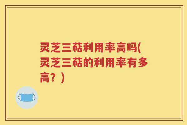 灵芝三萜利用率高吗(灵芝三萜的利用率有多高？)