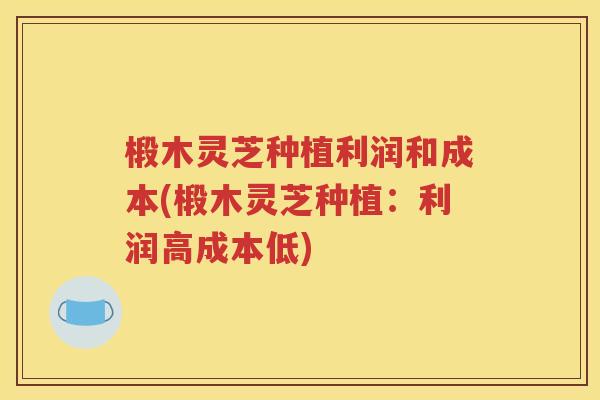 椴木灵芝种植利润和成本(椴木灵芝种植：利润高成本低)