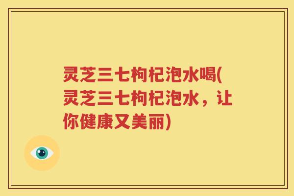 灵芝三七枸杞泡水喝(灵芝三七枸杞泡水，让你健康又美丽)