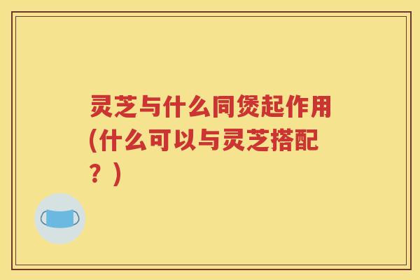 灵芝与什么同煲起作用(什么可以与灵芝搭配？)