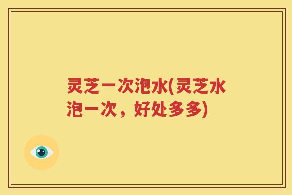 灵芝一次泡水(灵芝水泡一次，好处多多)