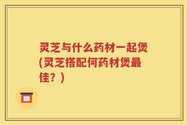 灵芝与什么药材一起煲(灵芝搭配何药材煲最佳？)
