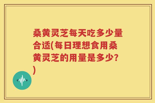 桑黄灵芝每天吃多少量合适(每日理想食用桑黄灵芝的用量是多少？)