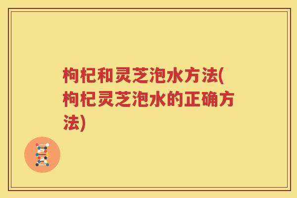 枸杞和灵芝泡水方法(枸杞灵芝泡水的正确方法)