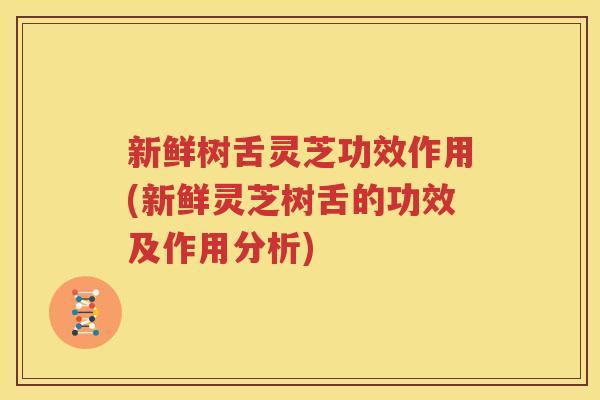 新鲜树舌灵芝功效作用(新鲜灵芝树舌的功效及作用分析)