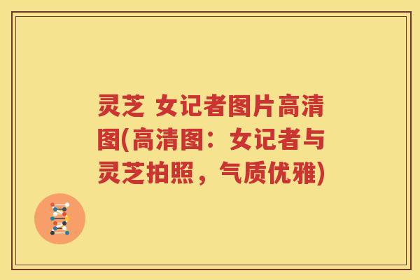 灵芝 女记者图片高清图(高清图：女记者与灵芝拍照，气质优雅)