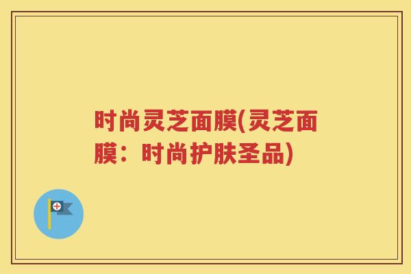 时尚灵芝面膜(灵芝面膜：时尚护肤圣品)