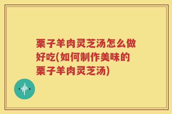 栗子羊肉灵芝汤怎么做好吃(如何制作美味的栗子羊肉灵芝汤)