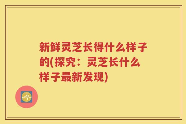 新鲜灵芝长得什么样子的(探究：灵芝长什么样子最新发现)