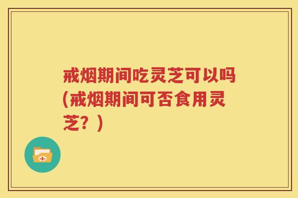 戒烟期间吃灵芝可以吗(戒烟期间可否食用灵芝？)