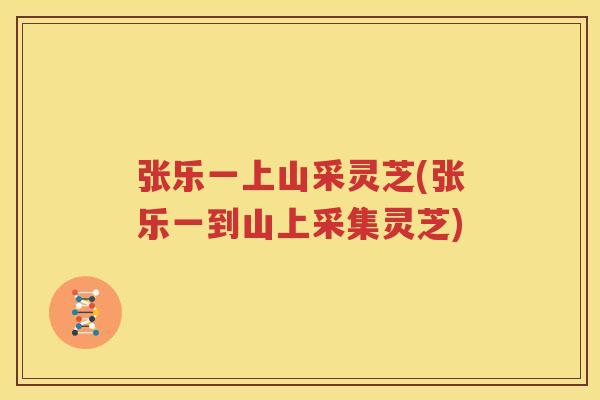 张乐一上山采灵芝(张乐一到山上采集灵芝)