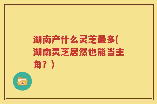 湖南产什么灵芝最多(湖南灵芝居然也能当主角？)