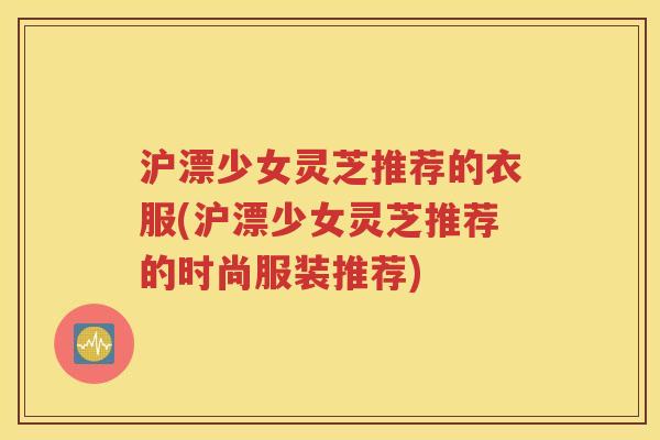 沪漂少女灵芝推荐的衣服(沪漂少女灵芝推荐的时尚服装推荐)