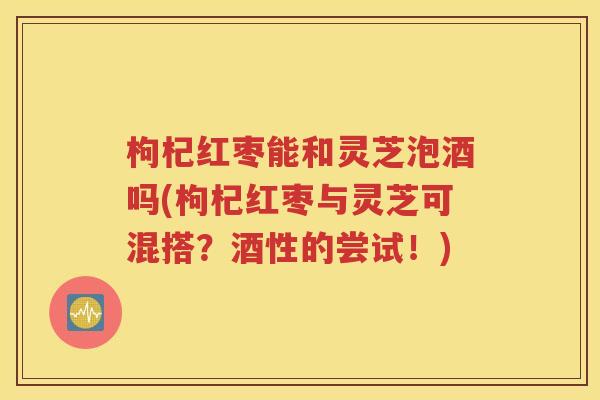 枸杞红枣能和灵芝泡酒吗(枸杞红枣与灵芝可混搭？酒性的尝试！)
