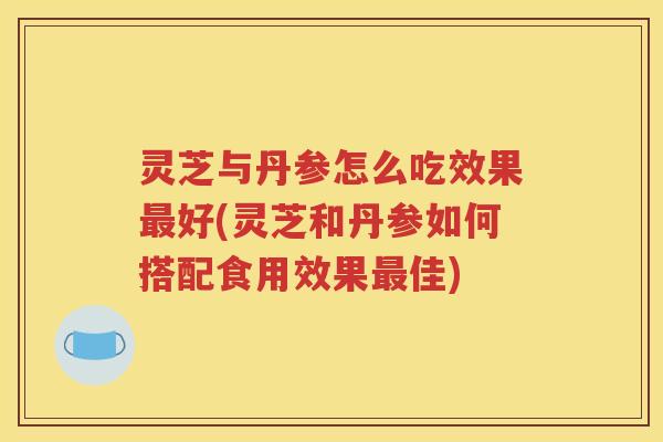 灵芝与丹参怎么吃效果最好(灵芝和丹参如何搭配食用效果最佳)