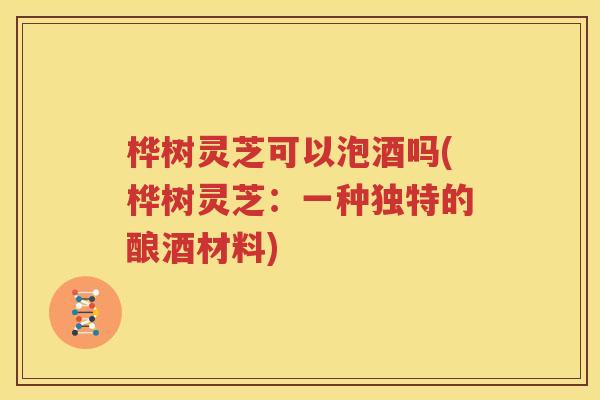 桦树灵芝可以泡酒吗(桦树灵芝：一种独特的酿酒材料)
