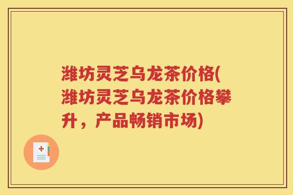 潍坊灵芝乌龙茶价格(潍坊灵芝乌龙茶价格攀升，产品畅销市场)