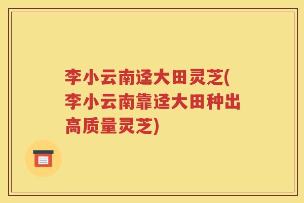 李小云南迳大田灵芝(李小云南靠迳大田种出高质量灵芝)