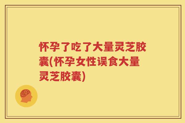 怀孕了吃了大量灵芝胶囊(怀孕女性误食大量灵芝胶囊)