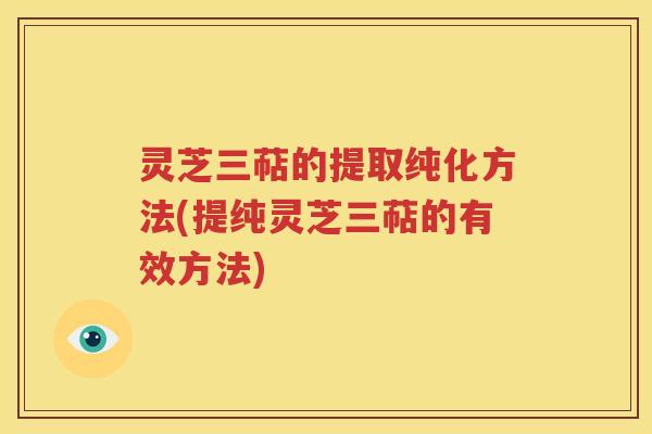灵芝三萜的提取纯化方法(提纯灵芝三萜的有效方法)