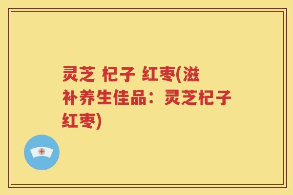 灵芝 杞子 红枣(滋补养生佳品：灵芝杞子红枣)